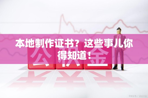 全国本地制作证书？这些事儿你得知道！