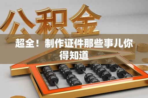 全国超全！制作证件那些事儿你得知道