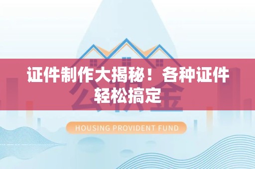 全国证件制作大揭秘！各种证件轻松搞定